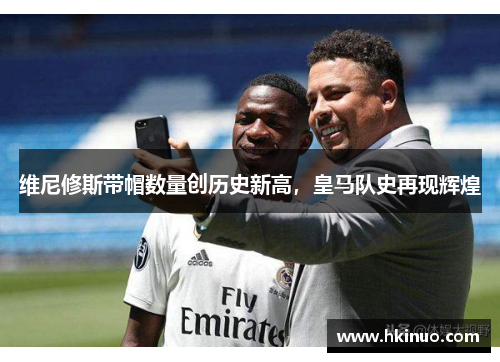 维尼修斯带帽数量创历史新高，皇马队史再现辉煌